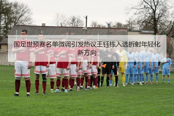 国足世预赛名单微调引发热议王钰栋入选折射年轻化新方向